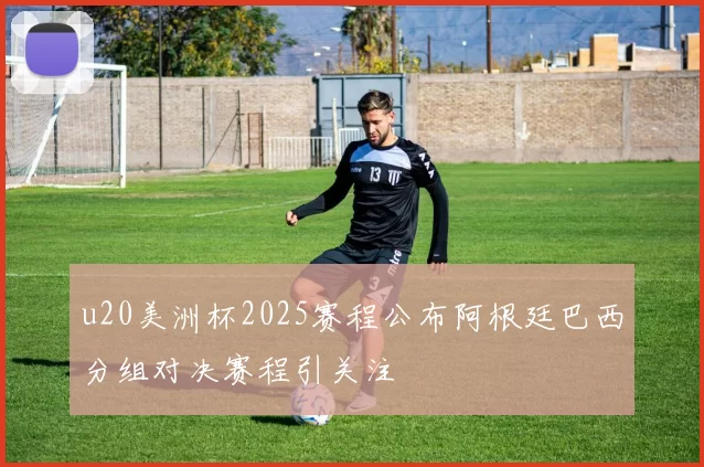 u20美洲杯2025赛程公布阿根廷巴西分组对决赛程引关注