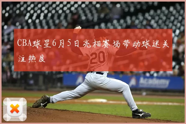 CBA球星6月5日亮相赛场带动球迷关注热度
