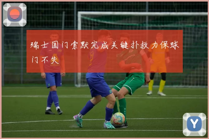 瑞士国门索默完成关键扑救力保球门不失