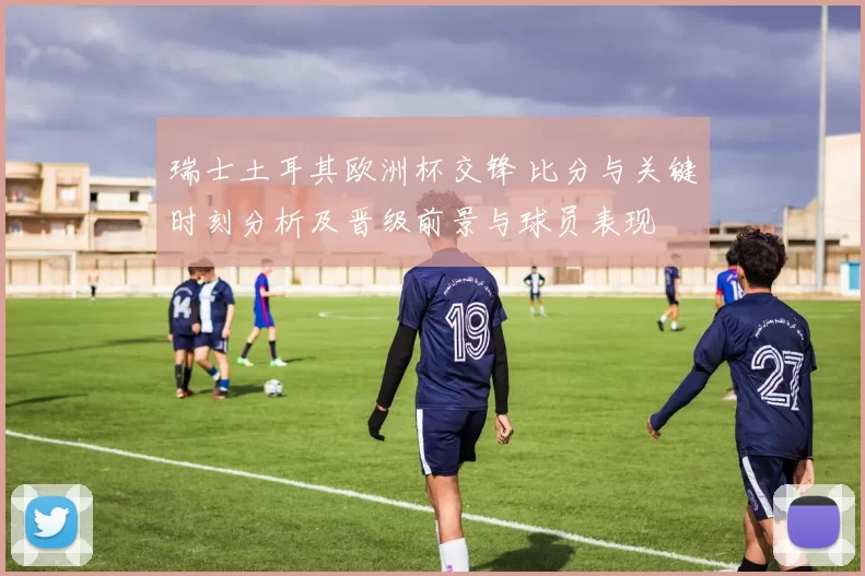 瑞士土耳其欧洲杯交锋 比分与关键时刻分析及晋级前景与球员表现