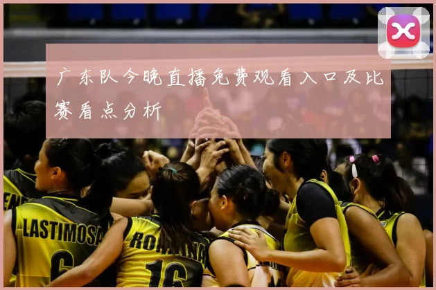 广东队今晚直播免费观看入口及比赛看点分析