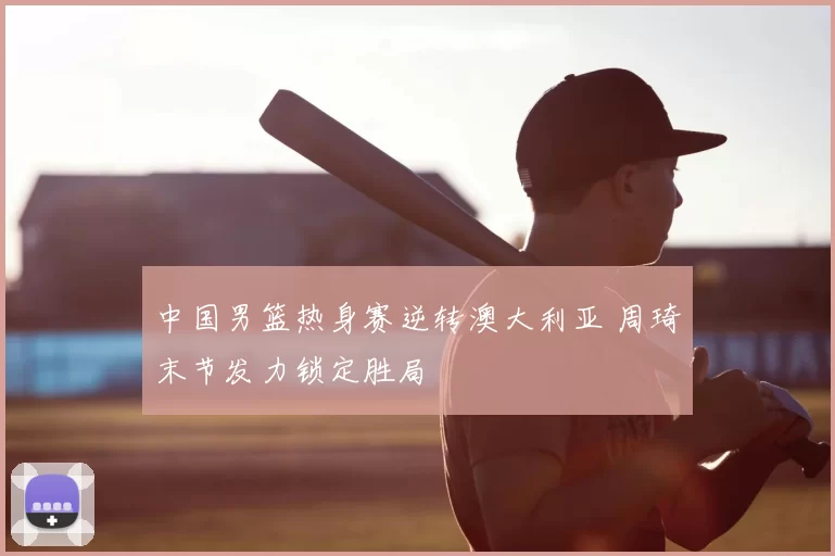 中国男篮热身赛逆转澳大利亚 周琦末节发力锁定胜局
