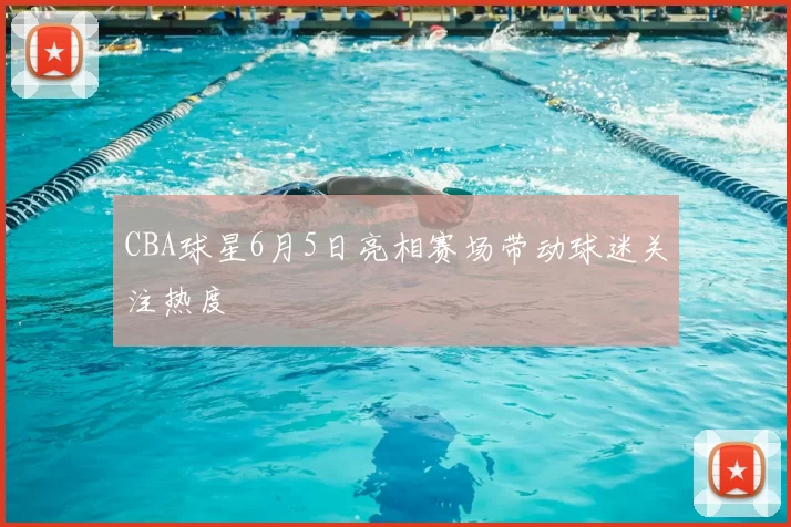 CBA球星6月5日亮相赛场带动球迷关注热度