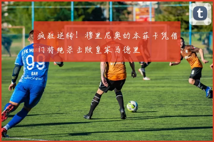 疯狂逆转!穆里尼奥的本菲卡凭借门将绝杀击败皇家马德里