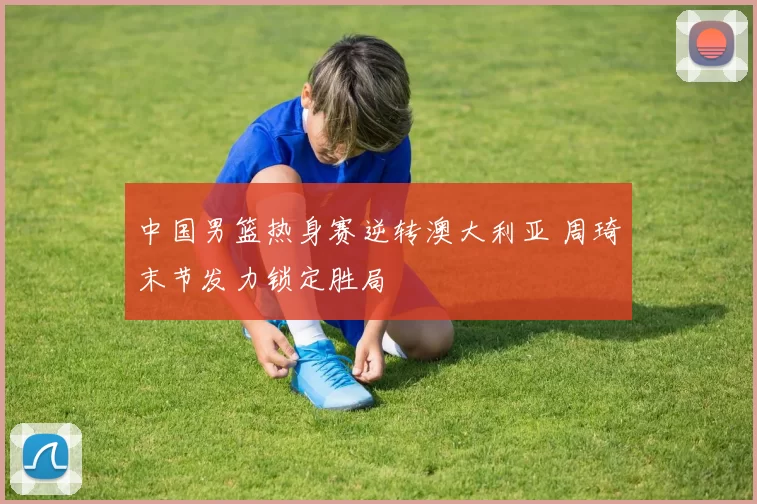 中国男篮热身赛逆转澳大利亚 周琦末节发力锁定胜局