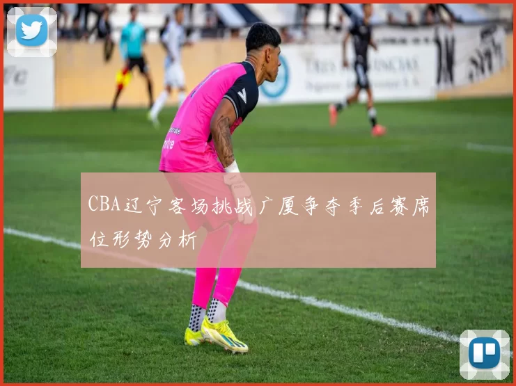 CBA辽宁客场挑战广厦争夺季后赛席位形势分析