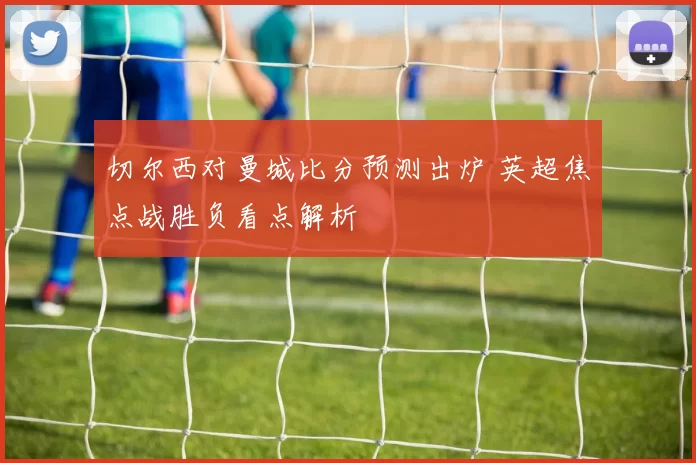 切尔西对曼城比分预测出炉 英超焦点战胜负看点解析