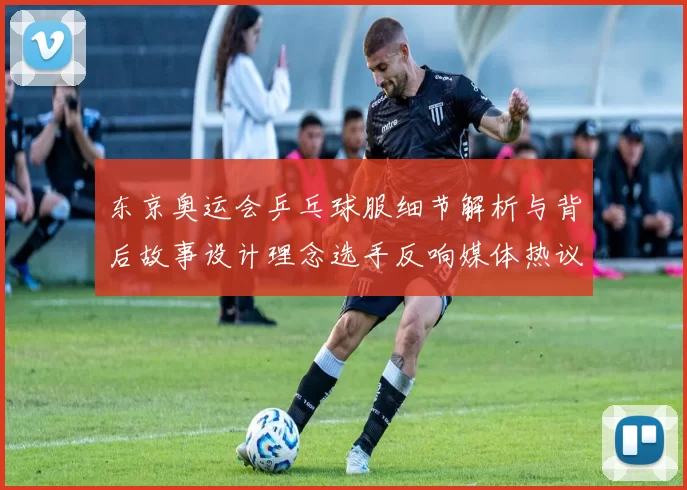 东京奥运会乒乓球服细节解析与背后故事设计理念选手反响媒体热议