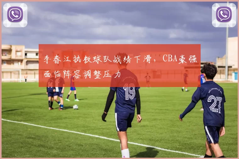 李春江执教球队战绩下滑，CBA豪强面临阵容调整压力