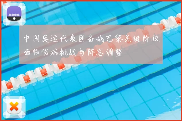 中国奥运代表团备战巴黎关键阶段面临伤病挑战与阵容调整