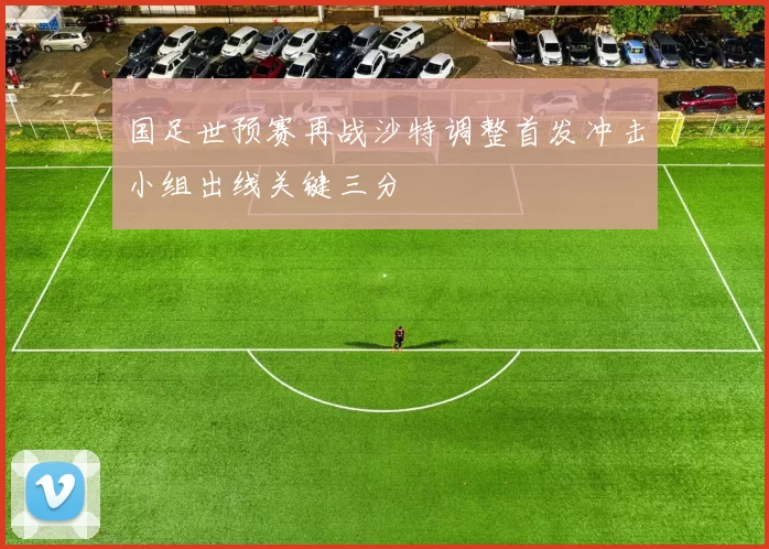 国足世预赛再战沙特调整首发冲击小组出线关键三分