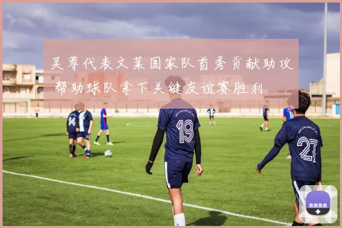 吴尊代表文莱国家队首秀贡献助攻 帮助球队拿下关键友谊赛胜利