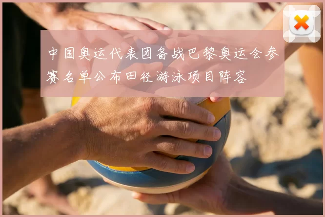 中国奥运代表团备战巴黎奥运会参赛名单公布田径游泳项目阵容