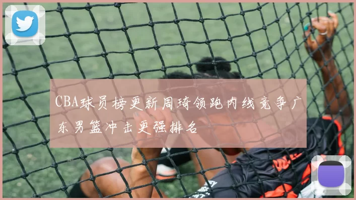 CBA球员榜更新周琦领跑内线竞争广东男篮冲击更强排名