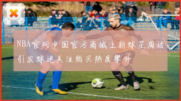 NBA官网中国官方商城上新球星周边引发球迷关注购买热度攀升