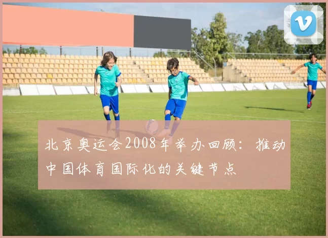 北京奥运会2008年举办回顾：推动中国体育国际化的关键节点