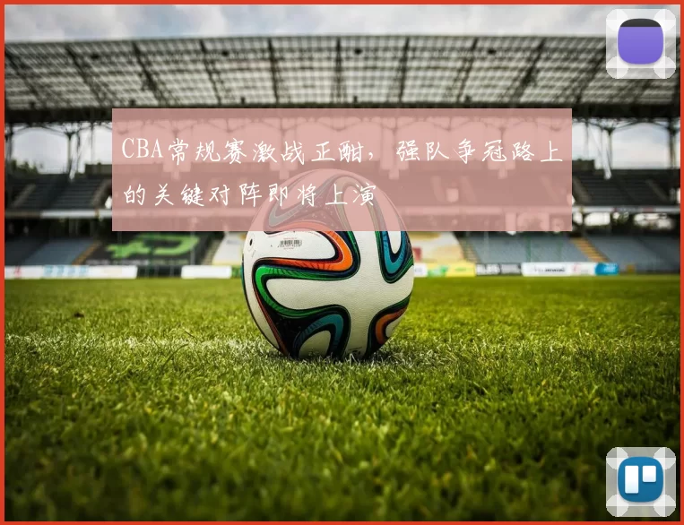 CBA常规赛激战正酣,强队争冠路上的关键对阵即将上演