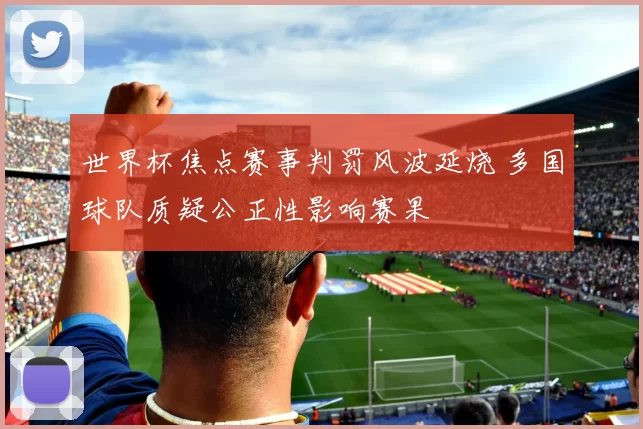 世界杯焦点赛事判罚风波延烧 多国球队质疑公正性影响赛果