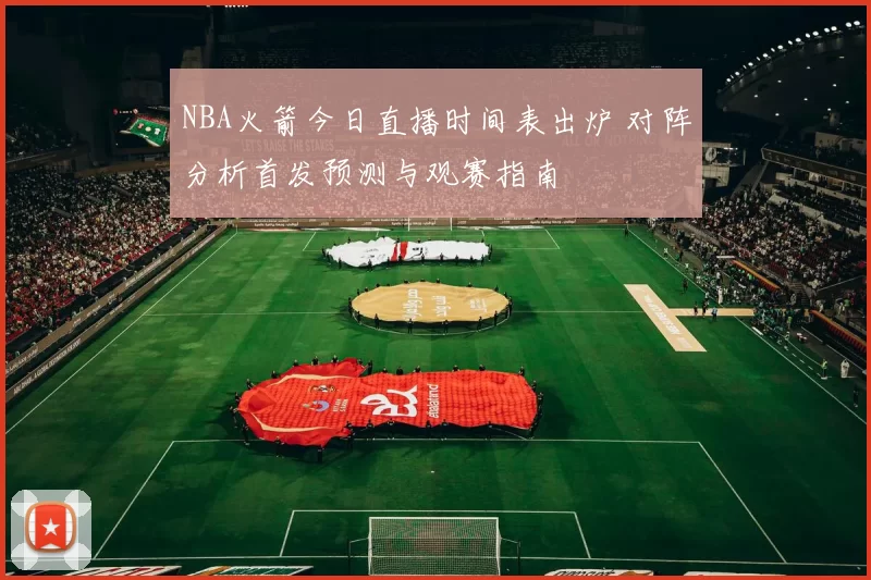 NBA火箭今日直播时间表出炉 对阵分析首发预测与观赛指南