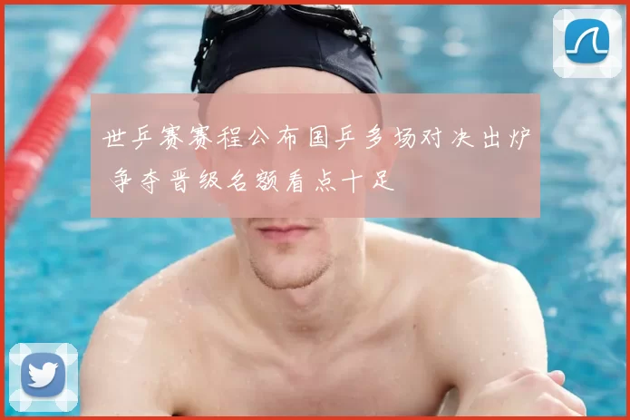 世乒赛赛程公布国乒多场对决出炉 争夺晋级名额看点十足