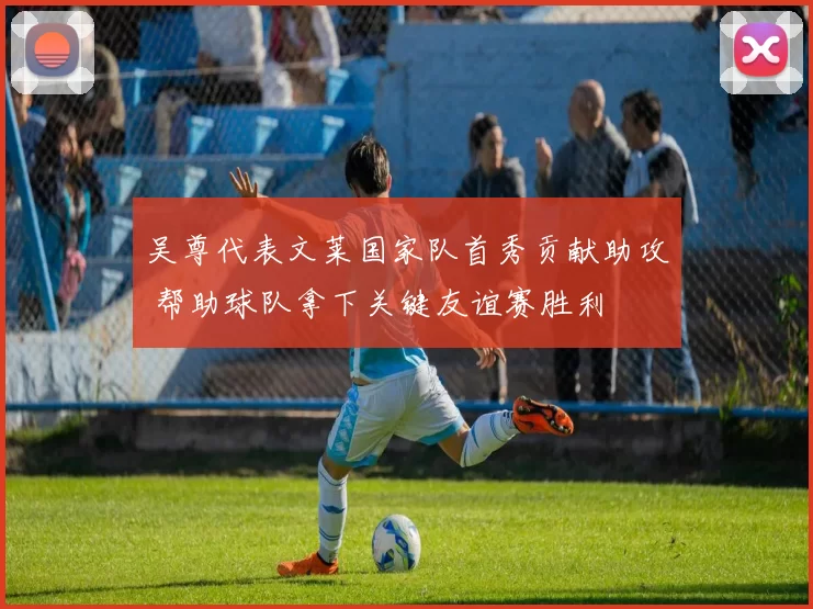 吴尊代表文莱国家队首秀贡献助攻 帮助球队拿下关键友谊赛胜利