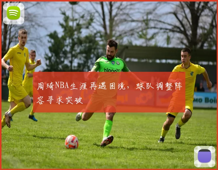 周琦NBA生涯再遇困境,球队调整阵容寻求突破