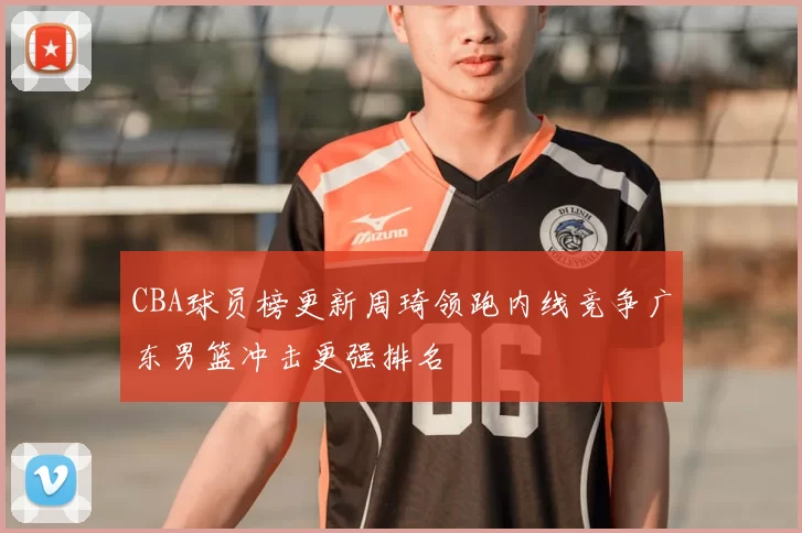 CBA球员榜更新周琦领跑内线竞争广东男篮冲击更强排名
