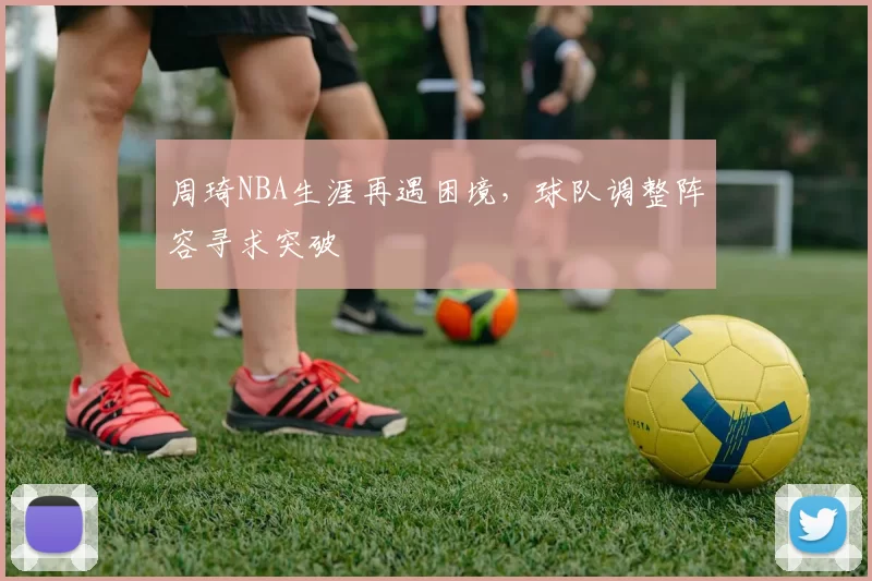 周琦NBA生涯再遇困境，球队调整阵容寻求突破