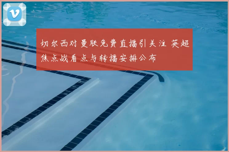切尔西对曼联免费直播引关注 英超焦点战看点与转播安排公布