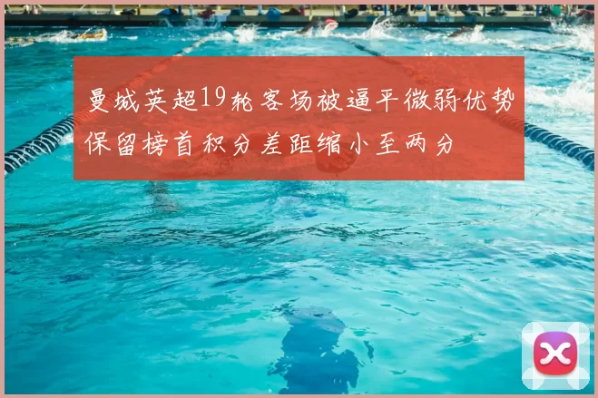 曼城英超19轮客场被逼平微弱优势保留榜首积分差距缩小至两分