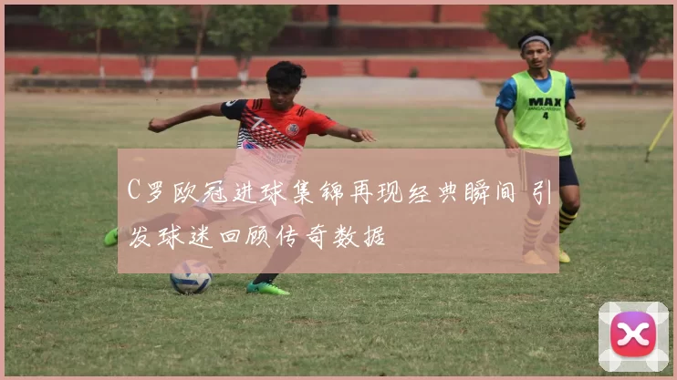 C罗欧冠进球集锦再现经典瞬间 引发球迷回顾传奇数据