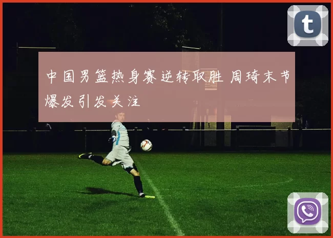 中国男篮热身赛逆转取胜 周琦末节爆发引发关注