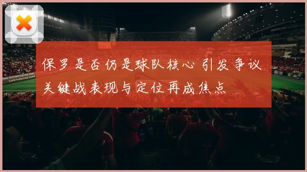 保罗是否仍是球队核心 引发争议 关键战表现与定位再成焦点