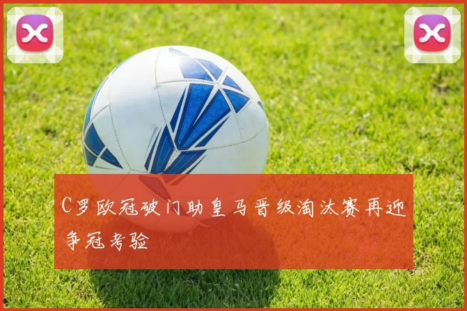 C罗欧冠破门助皇马晋级淘汰赛再迎争冠考验