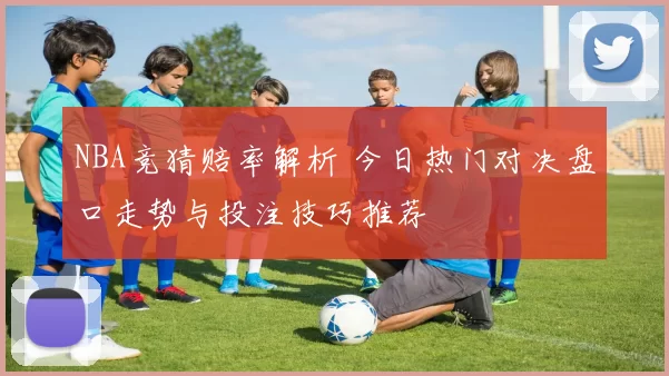 NBA竞猜赔率解析 今日热门对决盘口走势与投注技巧推荐