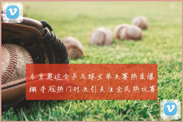 东京奥运会乒乓球女单决赛热度爆棚 夺冠热门对决引关注全民热议赛场