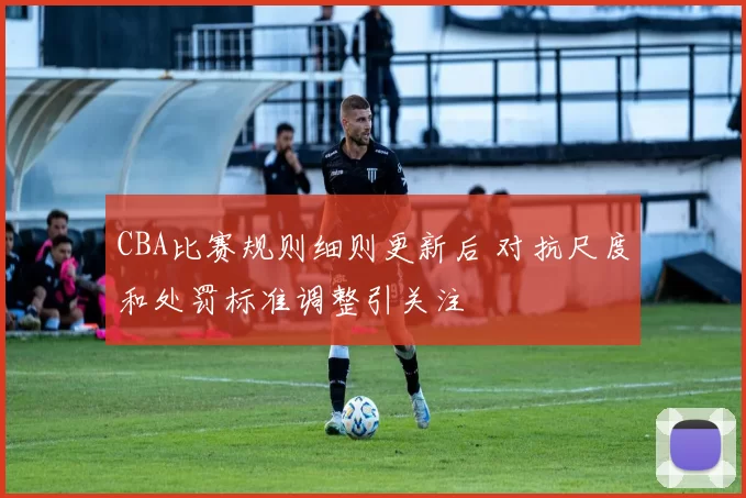 CBA比赛规则细则更新后 对抗尺度和处罚标准调整引关注