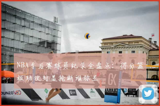 NBA季后赛球员纪录全盘点:得分篮板助攻封盖抢断谁称王