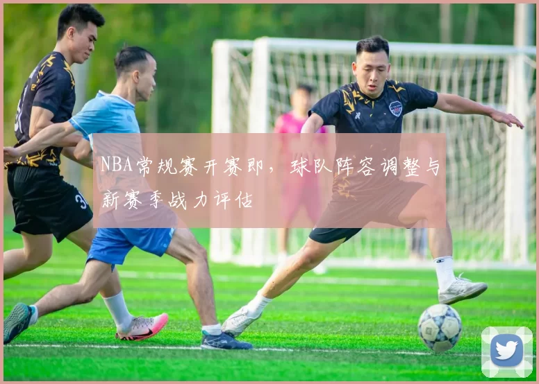 NBA常规赛开赛即，球队阵容调整与新赛季战力评估