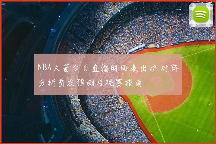 NBA火箭今日直播时间表出炉 对阵分析首发预测与观赛指南
