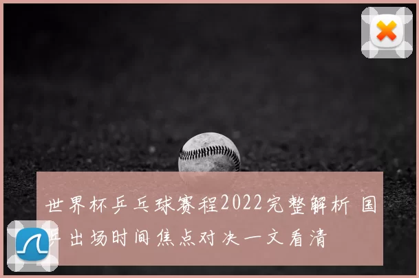 世界杯乒乓球赛程2022完整解析 国乒出场时间焦点对决一文看清