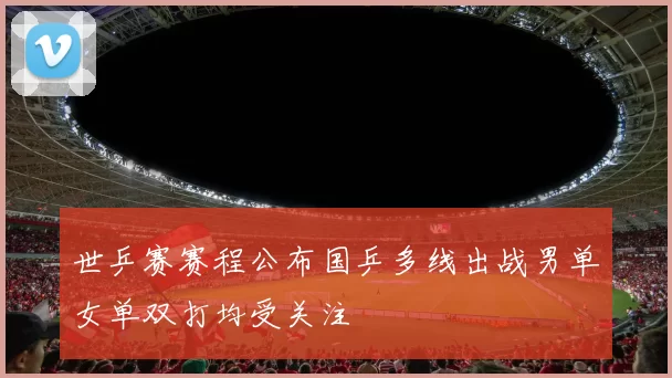 世乒赛赛程公布国乒多线出战男单女单双打均受关注