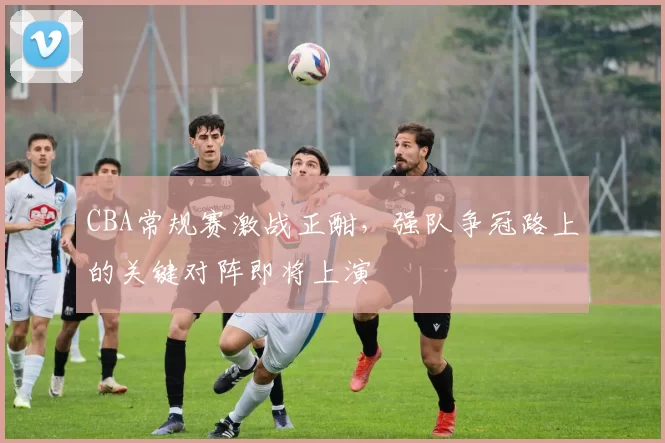 CBA常规赛激战正酣，强队争冠路上的关键对阵即将上演