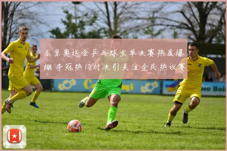 东京奥运会乒乓球女单决赛热度爆棚 夺冠热门对决引关注全民热议赛场