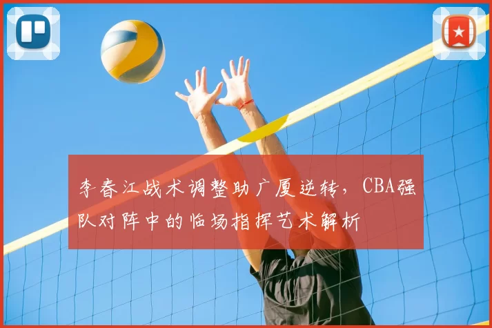 李春江战术调整助广厦逆转，CBA强队对阵中的临场指挥艺术解析