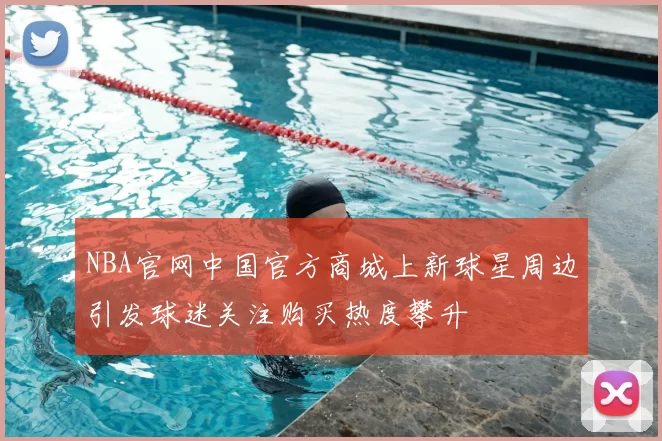 NBA官网中国官方商城上新球星周边引发球迷关注购买热度攀升