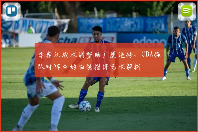 李春江战术调整助广厦逆转,CBA强队对阵中的临场指挥艺术解析