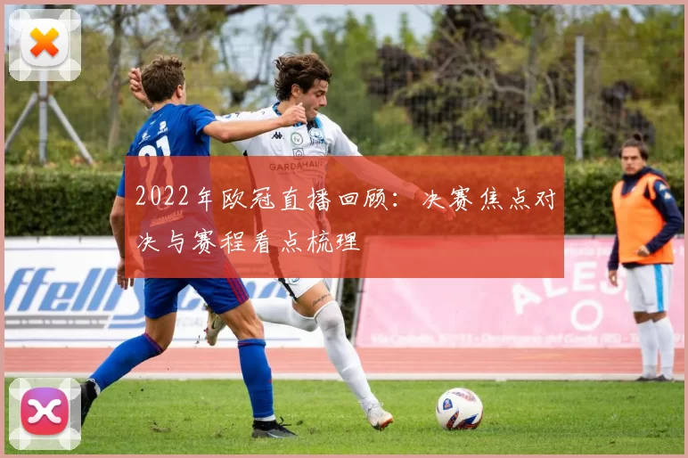 2022年欧冠直播回顾:决赛焦点对决与赛程看点梳理