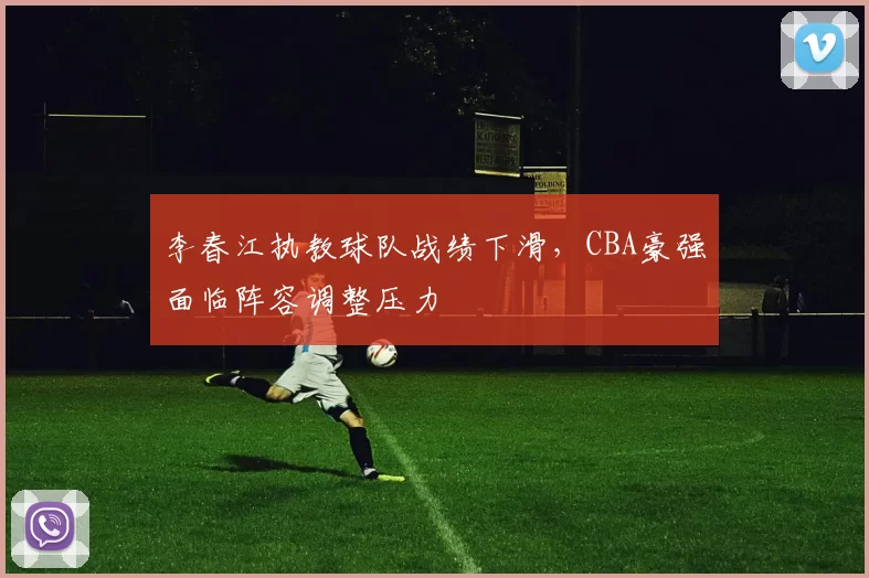 李春江执教球队战绩下滑,CBA豪强面临阵容调整压力