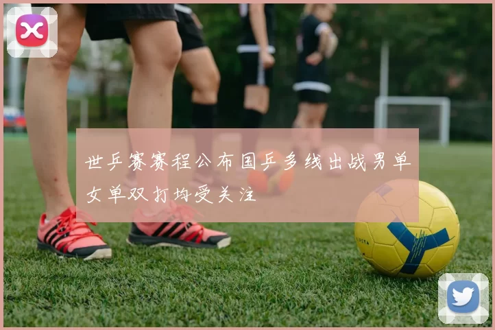 世乒赛赛程公布国乒多线出战男单女单双打均受关注